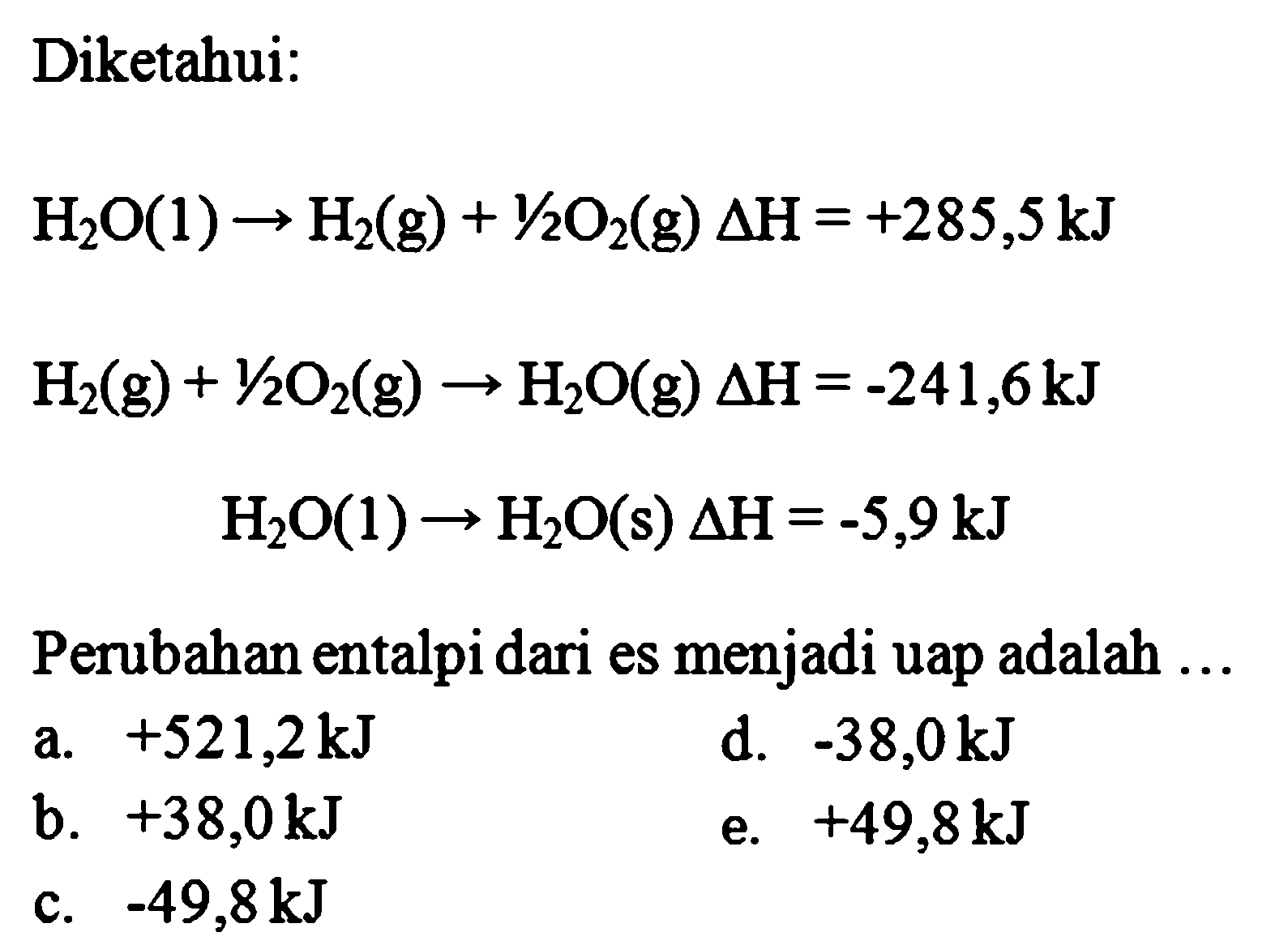 Diketahui: H2O(1) -> H2(g) + 1/2O2(g) delta H=+285,5 kJ  H2(g) + 1/2O2(g) -> H2O(g) delta H=-241,6 kJ  H2O(l) -> H2O(s) delta H=-5,9 kJ Perubahan entalpi dari es menjadi uap adalah ...