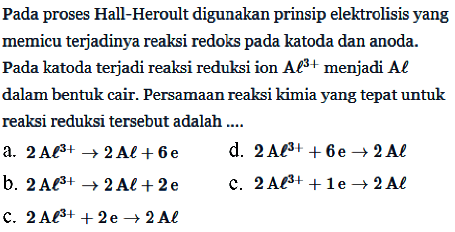 Pada proses Hall-Heroult digunakan prinsip elektrolisis yang memicu terjadinya reaksi redoks pada katoda dan anoda. Pada katoda terjadi reaksi reduksi ion  {A) l^(3+)  menjadi  A l  dalam bentuk cair. Persamaan reaksi kimia yang tepat untuk reaksi reduksi tersebut adalah ....
a.  2 {A) l^(3+) -> 2 A l+6 e 
d.  2 A l^(3+)+6 e -> 2 A l 
b.  2 {A) l^(3+) -> 2 {A) l+2 e 
e.  2 {A) l^(3+)+1 e -> 2 A l 
C.  2 {A) l^(3+)+2 e -> 2 A l 