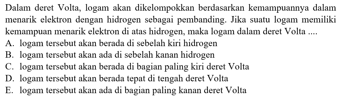 Dalam deret Volta, logam akan dikelompokkan berdasarkan kemampuannya dalam menarik elektron dengan hidrogen sebagai pembanding. Jika suatu logam memiliki kemampuan menarik elektron di atas hidrogen, maka logam dalam deret Volta ....
A. logam tersebut akan berada di sebelah kiri hidrogen
B. logam tersebut akan ada di sebelah kanan hidrogen
C. logam tersebut akan berada di bagian paling kiri deret Volta
D. logam tersebut akan berada tepat di tengah deret Volta
E. logam tersebut akan ada di bagian paling kanan deret Volta