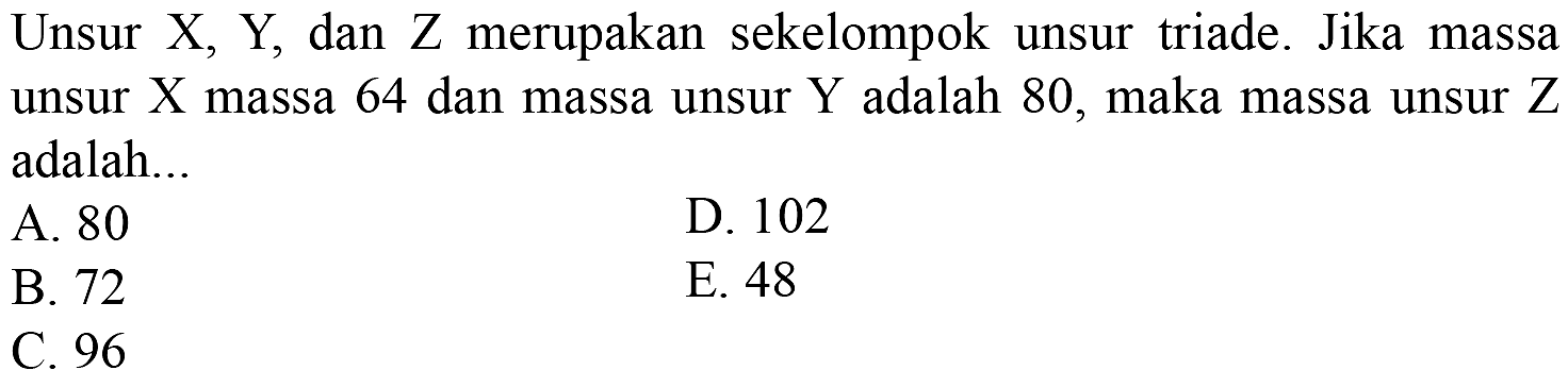 Unsur X, Y, dan Z merupakan sekelompok unsur triade. Jika massa unsur X massa 64 dan massa unsur Y adalah 80, maka massa unsur Z adalah...