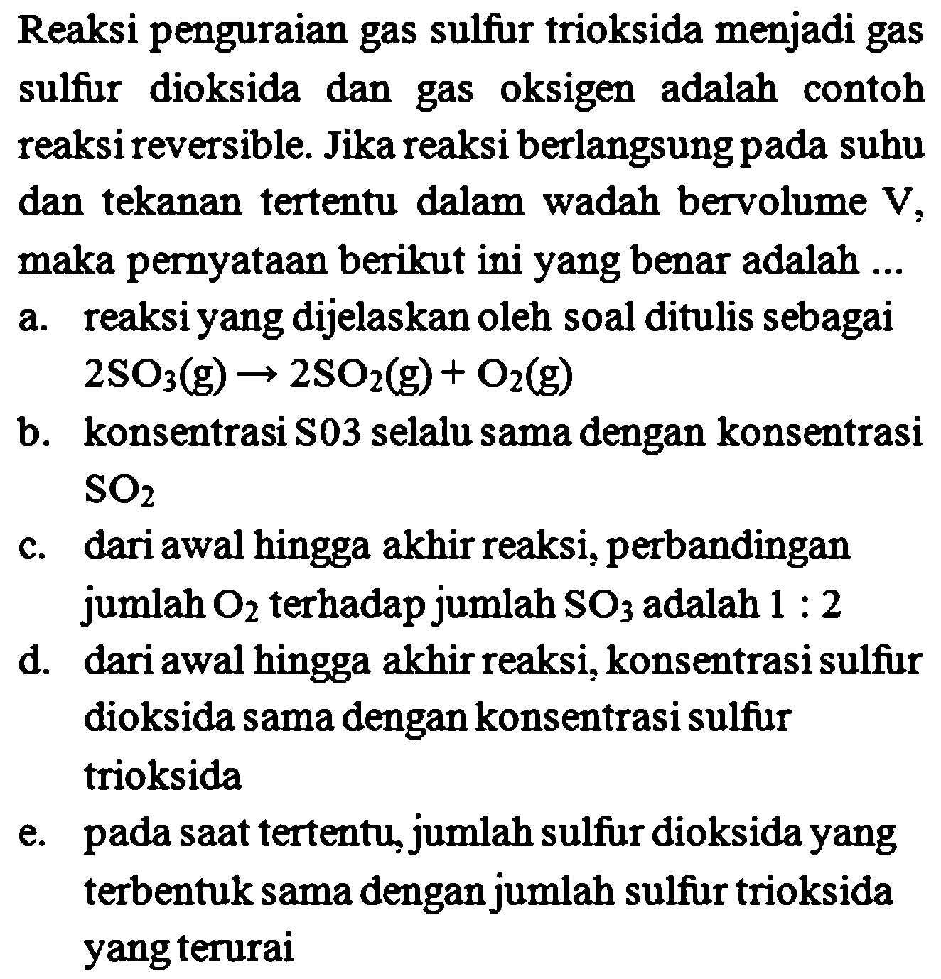 Reaksi penguraian gas sulfur trioksida menjadi gas sulfur dioksida dan gas oksigen adalah contoh reaksi reversible. Jika reaksi berlangsung pada suhu dan tekanan tertentu dalam wadah bervolume  V , maka pernyataan berikut ini yang benar adalah ...
a. reaksi yang dijelaskan oleh soal ditulis sebagai  2 SO_(3)(~g) -> 2 SO_(2)(~g)+O_(2)(~g) 
b. konsentrasi  S 03  selalu sama dengan konsentrasi  SO_(2) 
c. dari awal hingga akhir reaksi, perbandingan jumlah  O_(2)  terhadap jumlah  SO_(3)  adalah  1: 2 
d. dari awal hingga akhir reaksi, konsentrasi sulfur dioksida sama dengan konsentrasi sulfur trioksida
e. pada saat tertentu, jumlah sulfur dioksida yang terbentuk sama dengan jumlah sulfur trioksida yang terurai