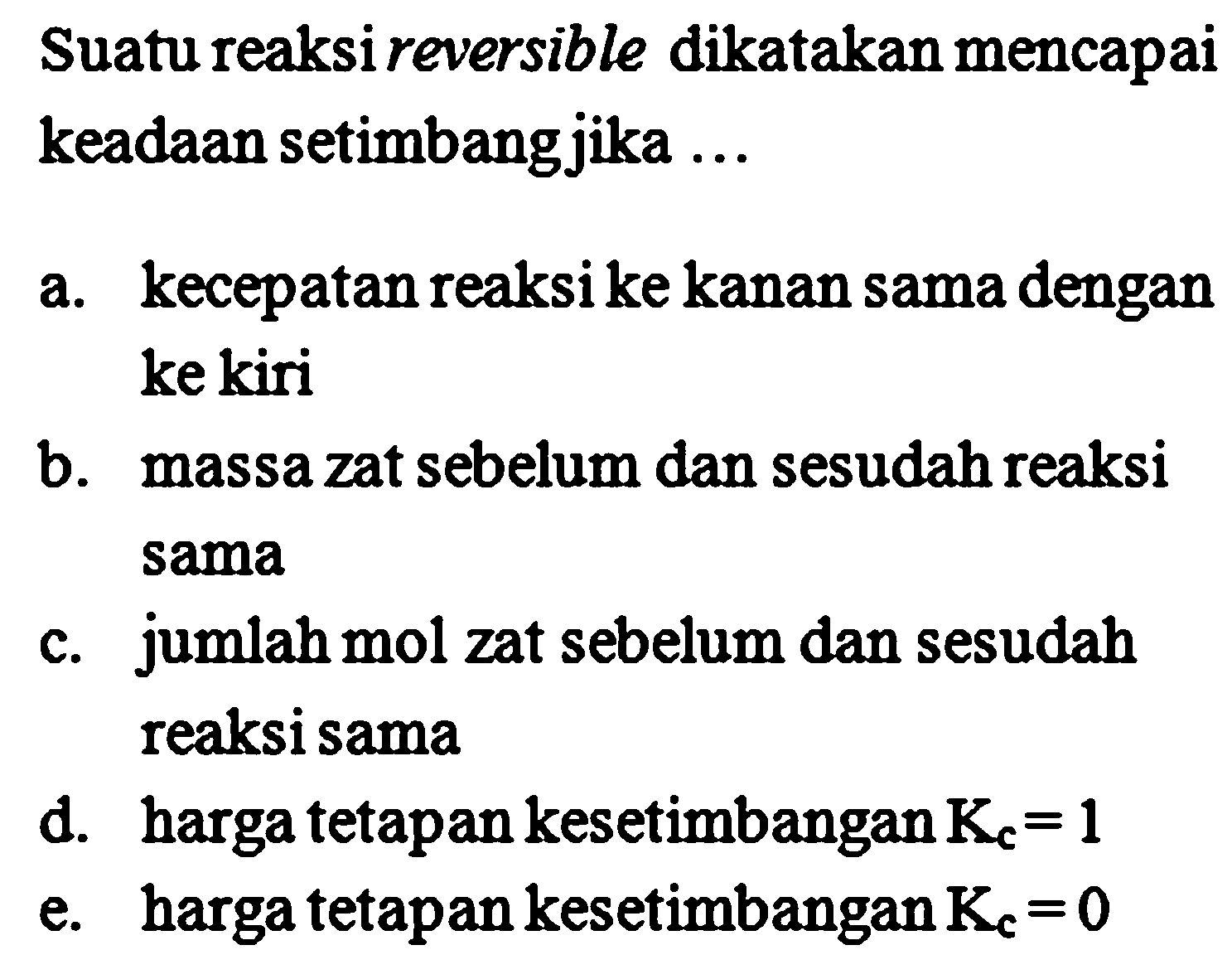 Suatu reaksi reversible dikatakan mencapai keadaan setimbangjika ...
a. kecepatan reaksi ke kanan sama dengan ke kiri
b. massa zat sebelum dan sesudah reaksi sama
c. jumlah mol zat sebelum dan sesudah reaksi sama
d. harga tetapan kesetimbangan  K_(c)=1 
e. harga tetapan kesetimbangan  K_(c)=0 