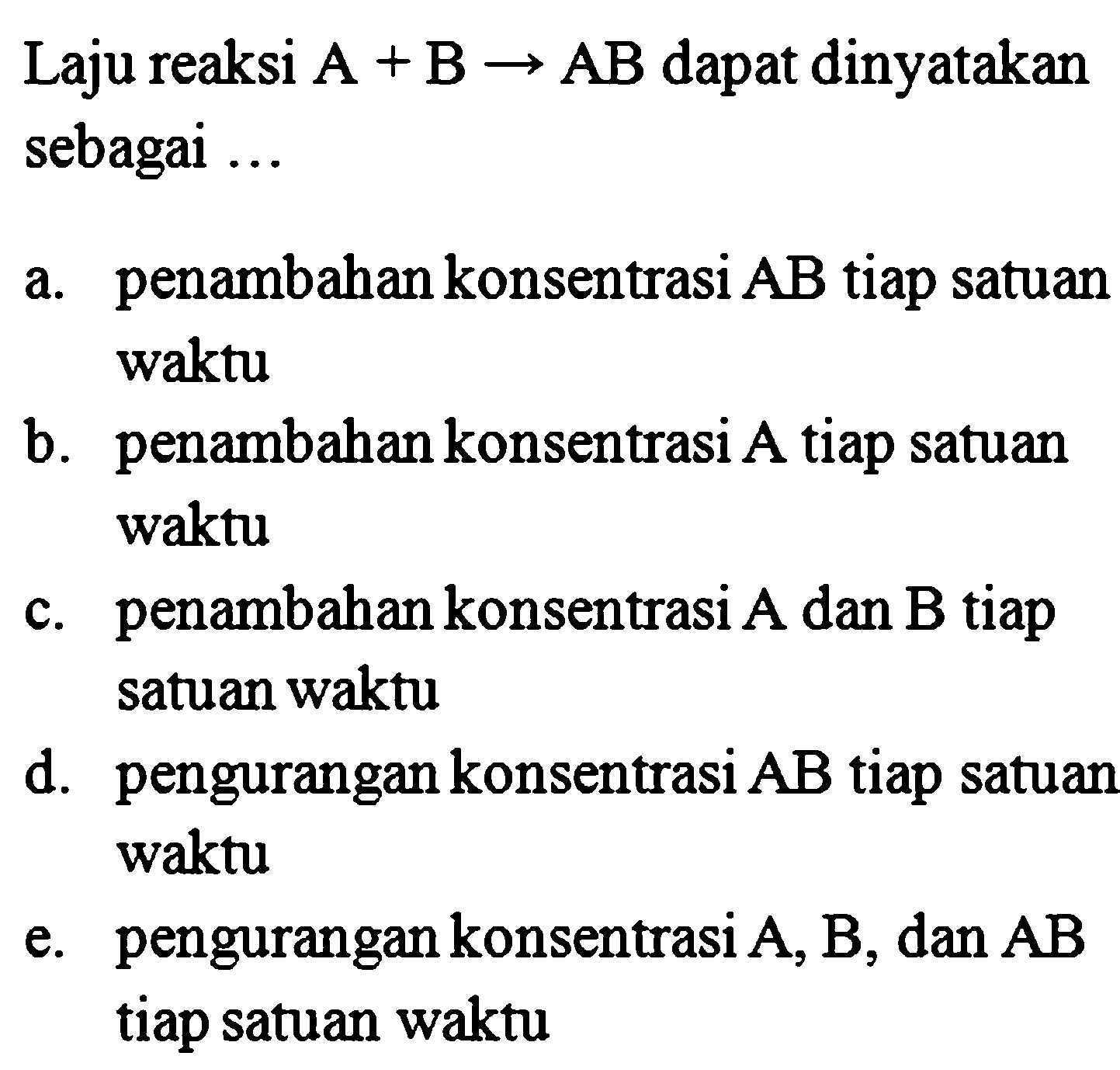 Laju reaksi A+B -> AB dapat dinyatakan sebagai ... a. penambahan konsentrasi AB tiap satuan waktu b. penambahan konsentrasi A tiap satuan waktu c. penambahan konsentrasi A dan B tiap satuan waktu d. pengurangan konsentrasi A B tiap satuan waktu e. pengurangan konsentrasi A, B, dan AB tiap satuan waktu