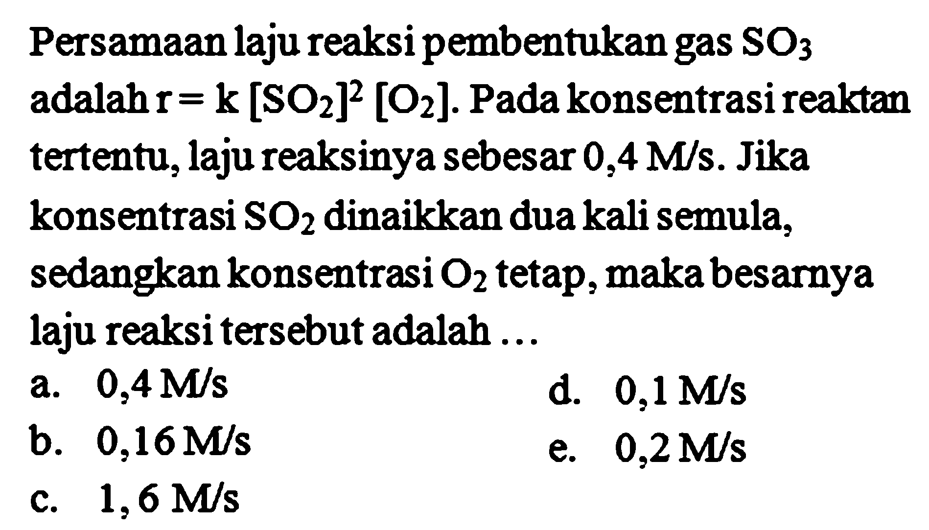 Persamaan laju reaksi pembentukan gas SO3 adalah r = k [SO2]^2 [O2]. Pada konsentrasi reaktan tertentu, laju reaksinya sebesar 0,4 M/s. Jika konsentrasi SO2 dinaikkan dua kali semula, sedangkan konsentrasi O2 tetap, maka besarnya laju reaksi tersebut adalah 
