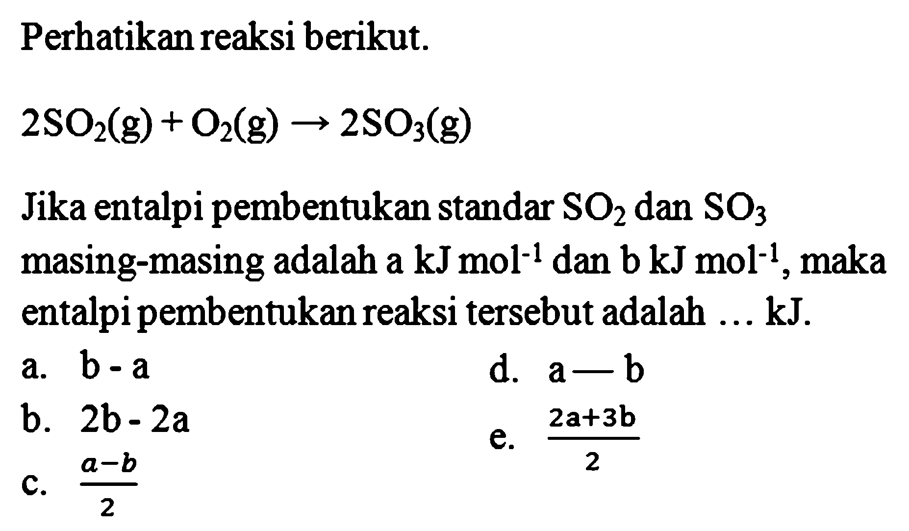 Perhatikan reaksi berikut. 2SO2(g) + O2(g) -> 2SO3(g) Jika entalpi pembentukan standar SO2 dan SO3 masing-masing adalah a kJ moL^-1 dan b kJ mol^-1, maka entalpi pembentukan reaksi tersebut adalah ... kJ. 