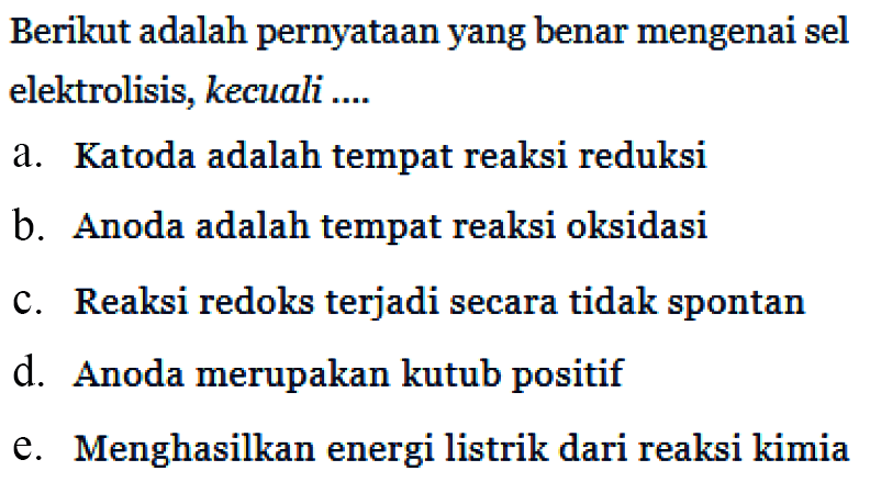 Berikut adalah pernyataan yang benar mengenai sel elektrolisis, kecuali a. Katoda adalah tempat reaksi reduksi b. Anoda adalah tempat reaksi oksidasi c. Reaksi redoks terjadi secara tidak spontan d. Anoda merupakan kutub positif e. Menghasilkan energi listrik dari reaksi kimia