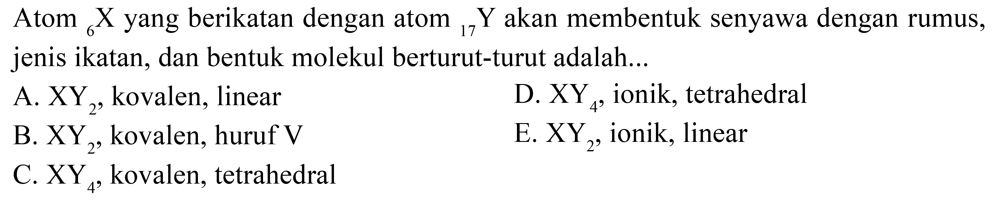 Atom 6 X yang berikatan dengan atom 17 Y akan membentuk senyawa dengan rumus, jenis ikatan, dan bentuk molekul berturut-turut adalah 
A. XY2, kovalen, linear D. XY4, ionik, tetrahedral B. XY2, kovalen, huruf V E. XY2, ionik, linear C. XY4, kovalen, tetrahedral 