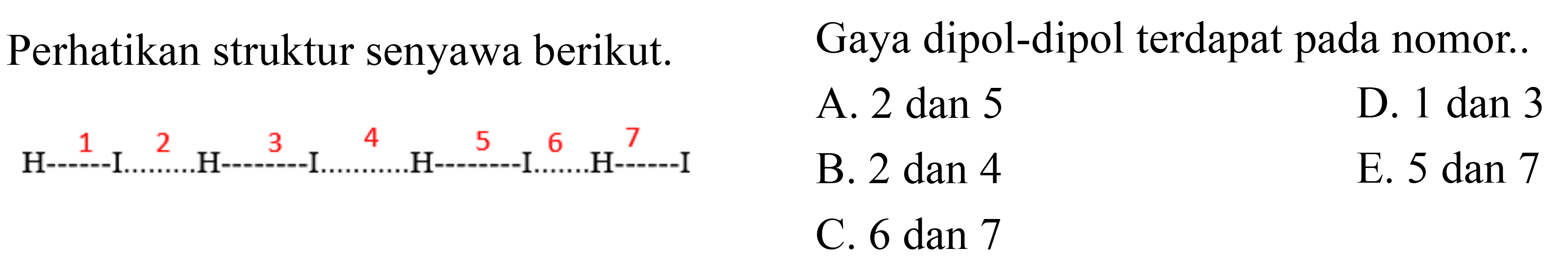 Perhatikan struktur senyawa berikut. 
H 1 I 2 H 3 I 4 H 5 I 6 H 7 I 
Gaya dipol-dipol terdapat pada nomor ....