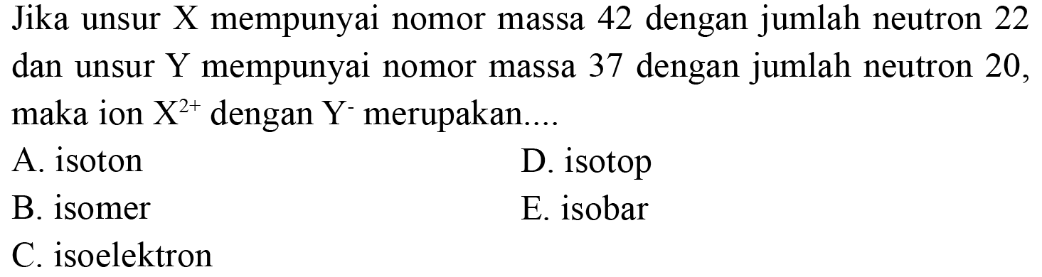 Jika unsur X mempunyai nomor massa 42 dengan jumlah neutron 22 dan unsur Y mempunyai nomor massa 37 dengan jumlah neutron 20, maka ion X^(2+) dengan Y^- merupakan....
A. isoton
D. isotop
B. isomer
E. isobar
C. isoelektron