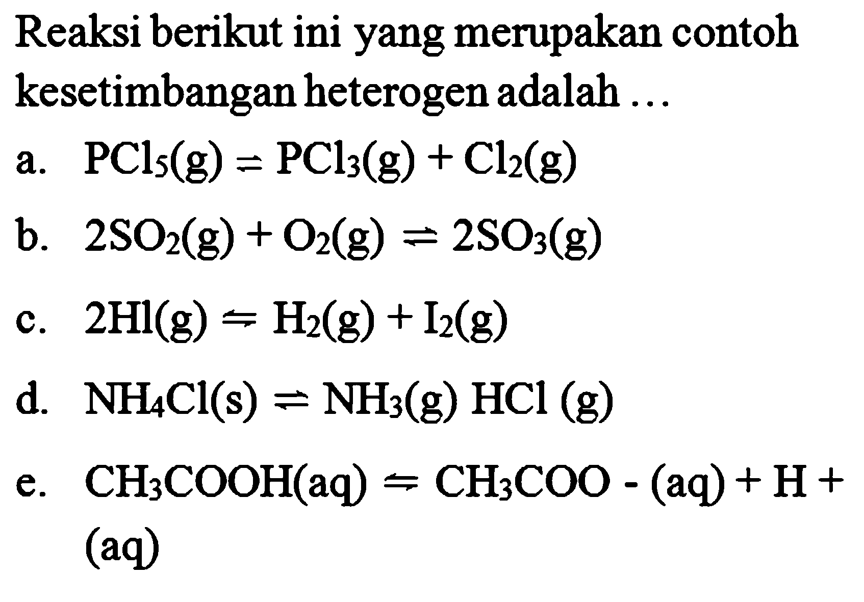 Reaksi berikut ini yang merupakan contoh kesetimbangan heterogen adalah ...a.  PCl5 (g) <=> PCl3 (g) + Cl2 (g) b.  2SO2 (g) + O2 (g) <=> 2SO3 (g) c.  2Hl (g) <=> H2 (g) + I2 (g) d.  NH4Cl (s) <=> NH3 (g) HCl(g) e.  CH3COOH (aq) <=> CH3COO- (aq) + H+  (aq)