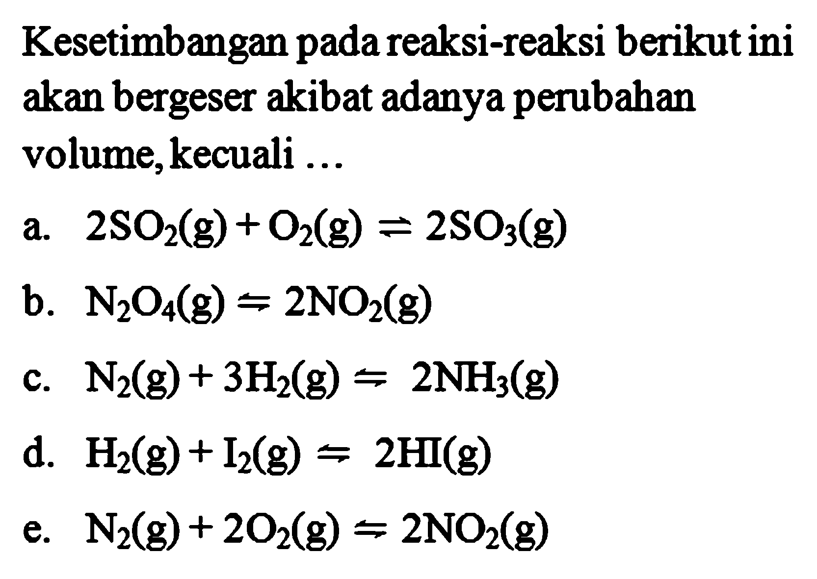 Kesetimbangan pada reaksi-reaksi berikut ini akan bergeser akibat adanya perubahan volume, kecuali ...a. 2SO2(g) + O2(g) <=> 2SO3(g) b. N2O4(g) <=> 2NO2(g) c. N2(g) + 3H2(g) <=> 2NH3(g) d. H2(g) + I2(g) <=> 2HI(g)  e. N2(g) + 2O2(g) <=> 2NO2(g) 