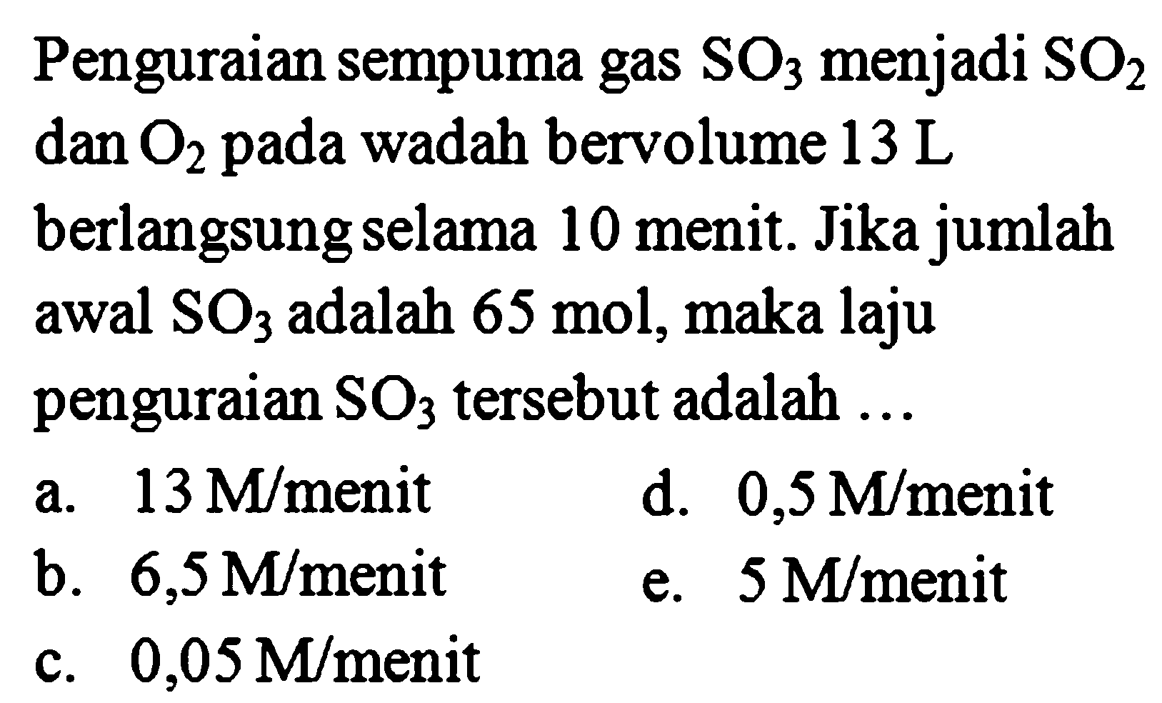 Penguraian sempuma gas SO3 menjadi SO2 dan O2 pada wadah bervolume 13 L berlangsung selama 10 menit. Jika jumlah awal SO3 adalah 65 mol, maka laju penguraian SO3 tersebut adalah ... 
