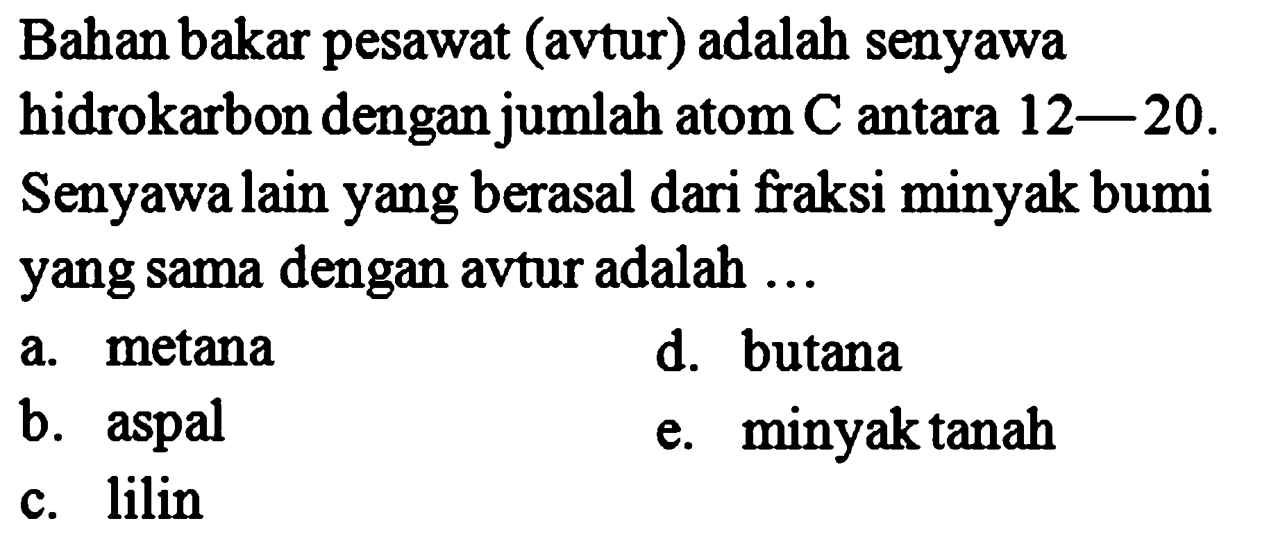 Bahan bakar pesawat (avtur) adalah senyawa hidrokarbon dengan jumlah atom C antara 12-20. Senyawa lain yang berasal dari fraksi minyak bumi yang sama dengan avtur adalah ... 