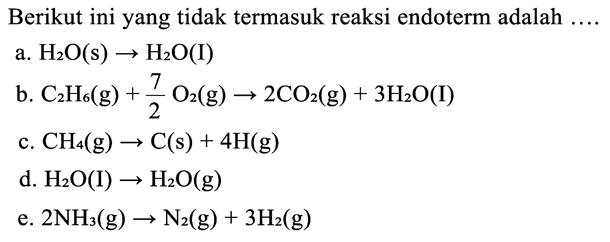 Berikut ini yang tidak termasuk reaksi endoterm adalah  ... . 
a.  H_(2) O(s) -> H_(2) O  (I)
b.  C_(2) H_(6)(~g)+(7)/(2) O_(2)(~g) -> 2 CO_(2)(~g)+3 H_(2) O(I) 
c.  CH_(4)(~g) -> C(s)+4 H(g) 
d.  H_(2) O(I) -> H_(2) O(g) 
e.  2 NH_(3)(~g) -> N_(2)(~g)+3 H_(2)(~g) 