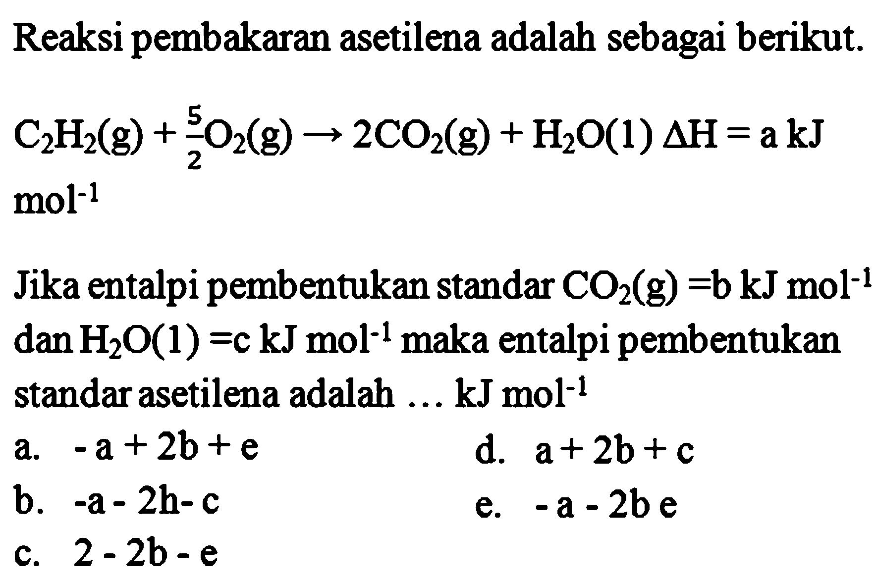 Reaksi pembakaran asetilena adalah sebagai berikut. C2H2(g) + 5/2 O2(g) -> 2CO2(g) + H2O(l) Delta H = a kJ mol^-1 Jika entalpi pembentukan standar CO2 (g) = b kJ mol^-1 dan H2O(l) = c kJ mol^-1 maka entalpi pembentukan standar asetilena adalah ... kJ mol^-1 