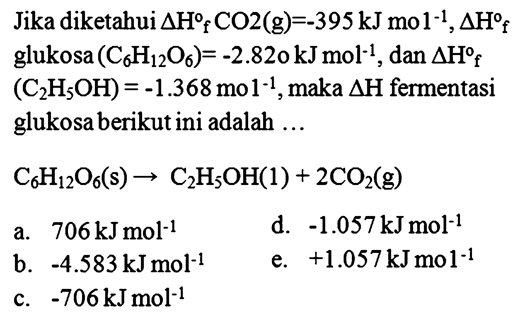 Jika diketahui Delta Hf CO2 (g) = -395 kJ mol^-1, Delta Hf glukosa (C6H12O6) = -2.82o kJ mol^-1, dan Delta Hf (C2H5OH) = -1.368 mol^-1, maka Delta H fermentasi glukosa berikut ini adalah ... C6H12O6(s) -> C2H5OH(l) + 2CO2(g) 