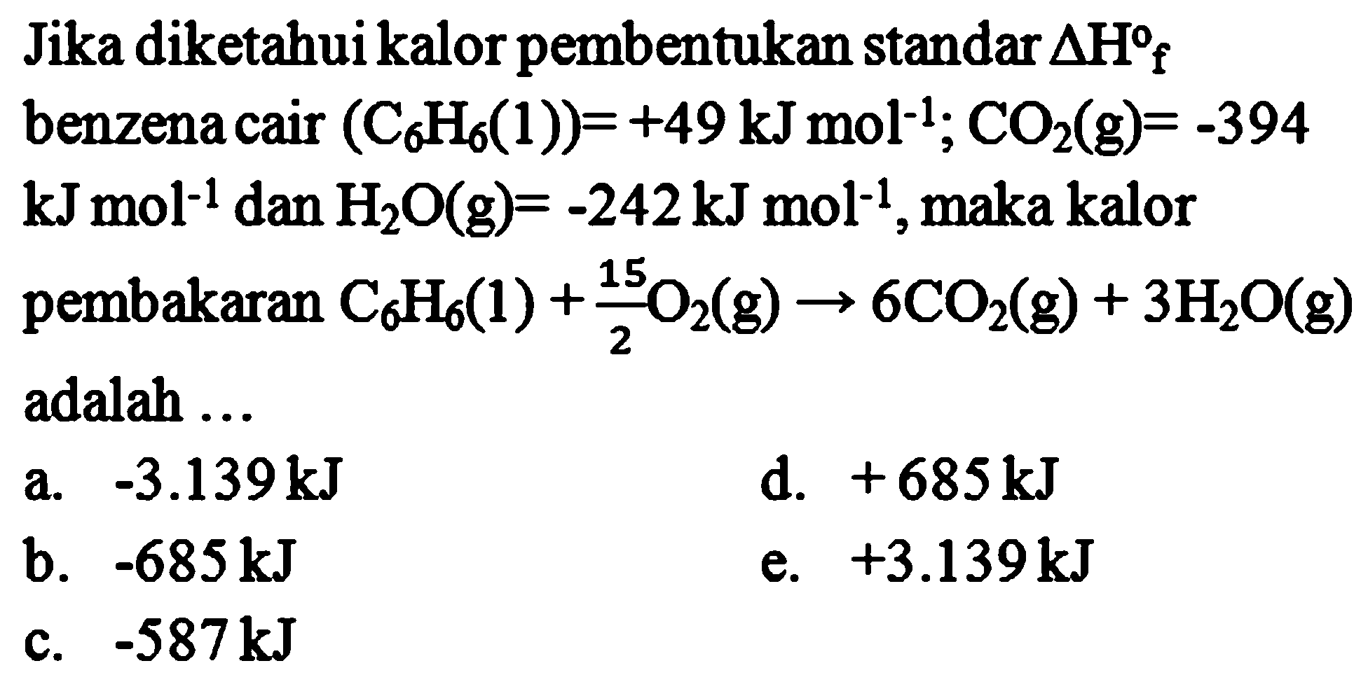 Jika diketahui kalor pembentukan standar Delta Hf benzena cari (C6H6(1)) = +49 kJ mol^-1; CO2(g) = -394 kJ mol^-1 dan H2O (g) = -242 kJ mol^-1, maka kalor pembakaran C6H6(l) + 15/2 O2 (g) -> 6CO2(g) + 3H2O(g) adalah ... 