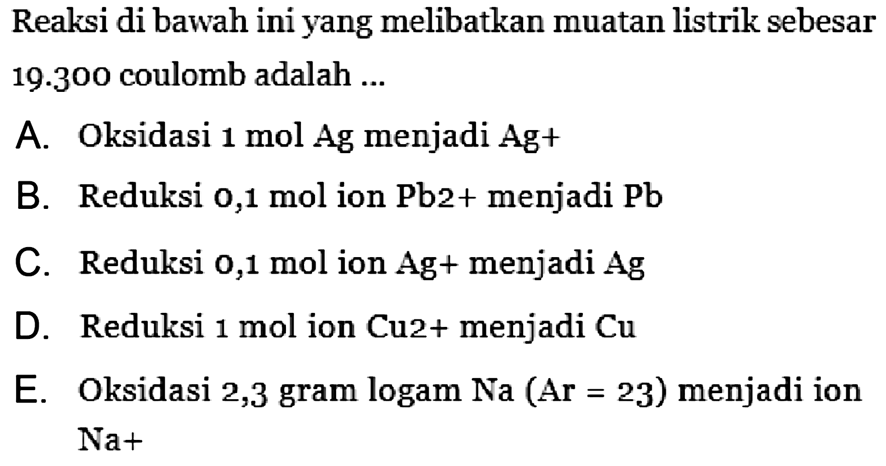 Reaksi di bawah ini yang melibatkan muatan listrik sebesar  19.300  coulomb adalah ...
A. Oksidasi  1 mol Ag  menjadi Ag+
B. Reduksi o,1 mol ion Pb2+ menjadi Pb
C. Reduksi 0,1 mol ion Ag+ menjadi  Ag 
D. Reduksi  1 mol  ion Cu2+ menjadi  Cu 
E. Oksidasi 2,3 gram logam Na  (A r=23)  menjadi ion  Na+ 