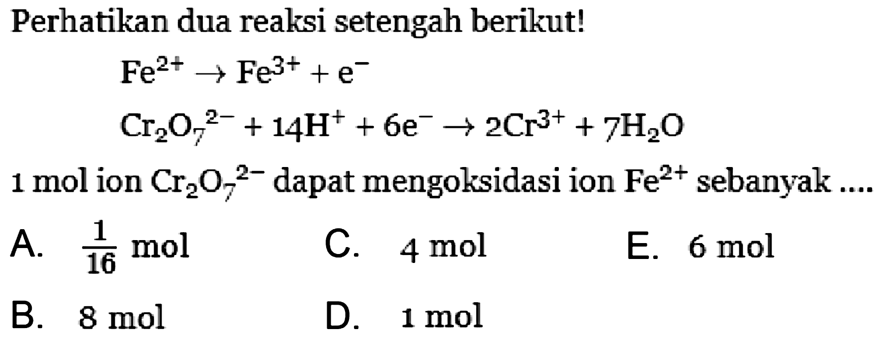 Perhatikan dua reaksi setengah berikut! 
Fe^(2+) -> Fe^(3+) + e^- 
Cr2O7^(2-) + 14 H^+ + 6 e^- -> 2 Cr^(3+) + 7 H2O 
1 mol ion Cr2O7^(2-) dapat mengoksidasi ion Fe^(2+) sebanyak 
