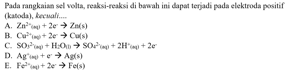 Pada rangkaian sel volta, reaksi-reaksi di bawah ini dapat terjadi pada elektroda positif (katoda), kecuali.... 
A. Zn^(2+) (aq) + 2e^- -> Zn (s) 
B. Cu^(2+) (aq) + 2e^- -> Cu (s) 
C. SO3^(2-) (aq) + H2O (l) -> SO4^(2-) (aq) + 2H^+ (aq) + 2e^- 
D. Ag^+ (aq) + e^- -> Ag (s) 
E. Fe^(2+) (aq) + 2e^- -> Fe (s)