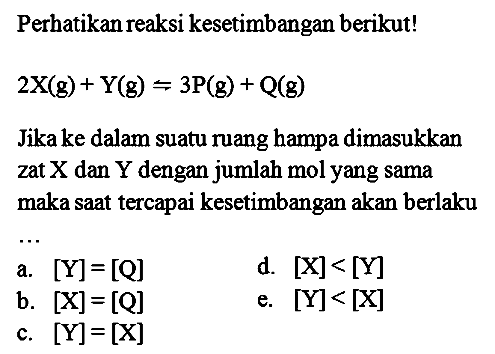 Perhatikan reaksi kesetimbangan berikut! 2X (g) + Y (g) <=> 3P (g) + Q (g) Jika ke dalam suatu ruang hampa dimasukkan zat X dan Y dengan jumlah mol yang sama maka saat tercapai kesetimbangan akan berlaku .... 