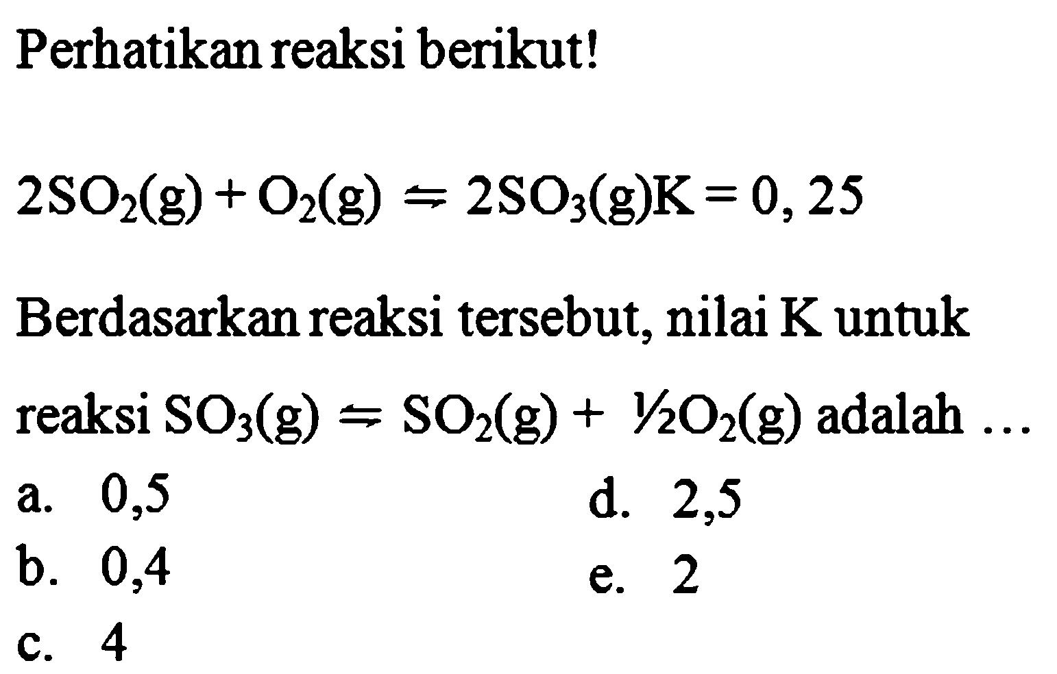 Perhatikan reaksi berikut!2SO2(g) + O2(g) <=> 2SO3(g)  K = 0,25Berdasarkan reaksi tersebut, nilai  K  untuk reaksi SO3(g) <=> SO2(g) + 1/2 O2(g)  adalah  ... 