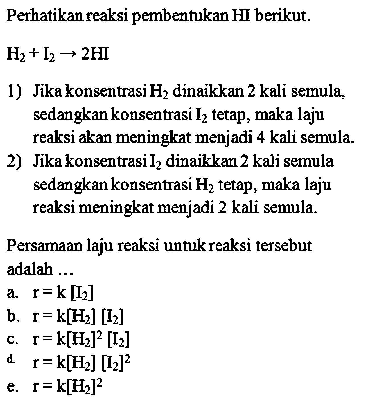 Perhatikan reaksi pembentukan H berikut. H2 + I2 -> 2 HI 
1) Jika konsentrasi H2 dinaikkan 2 kali semula, sedangkan konsentrasi I2 tetap, maka laju reaksi akan meningkat menjadi 4 kali semula. 
2) Jika konsentrasi I2 dinaikkan 2 kali semula sedangkan konsentrasi H2 tetap, maka laju reaksi meningkat menjadi 2 kali semula. Persamaan laju reaksi untuk reaksi tersebut adalah a. r=k [I2] b. r=k[H2] [I2] c. r=k[H2]^2 [I2] d. r=k[H2] [I2]^2 e. r=k[H2]^2 