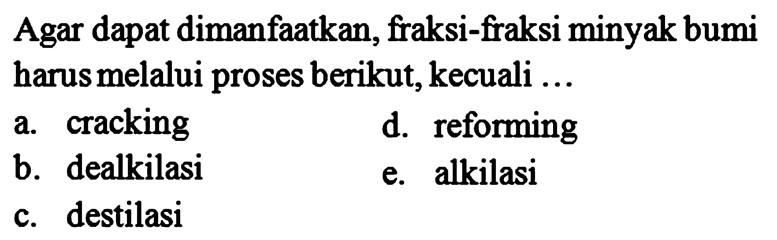 Agar dapat dimanfaatkan, fraksi-fraksi minyak bumi harus melalui proses berikut, kecuali ...
a. cracking
d. reforming
b. dealkilasi
e. alkilasi
c. destilasi