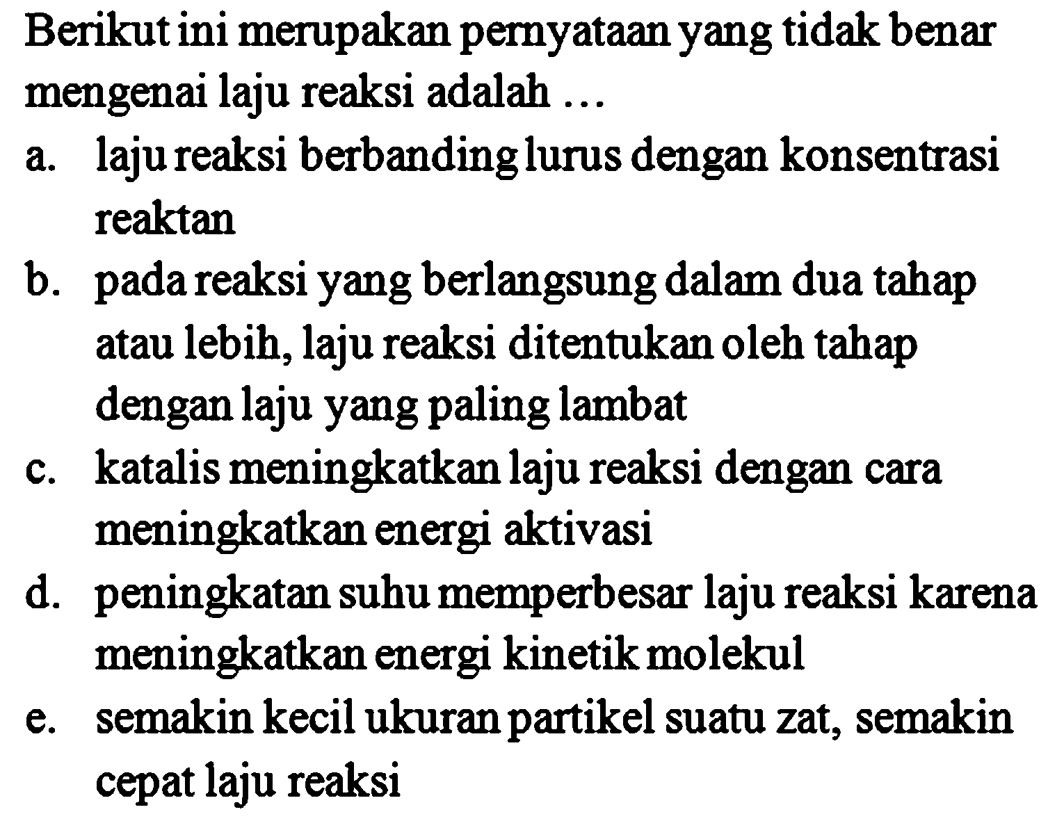 Berikutini merupakan pernyataan yang tidak benar mengenai laju reaksi adalah 
a. laju reaksi berbanding lurus dengan konsentrasi reaktan 
b. pada reaksi yang berlangsung dalam dua tahap atau lebih, laju reaksi ditentukan oleh tahap dengan laju yang paling lambat c. katalis meningkatkan laju reaksi dengan cara meningkatkan energi aktivasi d. peningkatan suhu memperbesar laju reaksi karena meningkatkan energi kinetik molekul e. semakin kecil ukuran partikel suatu zat, semakin cepat laju reaksi