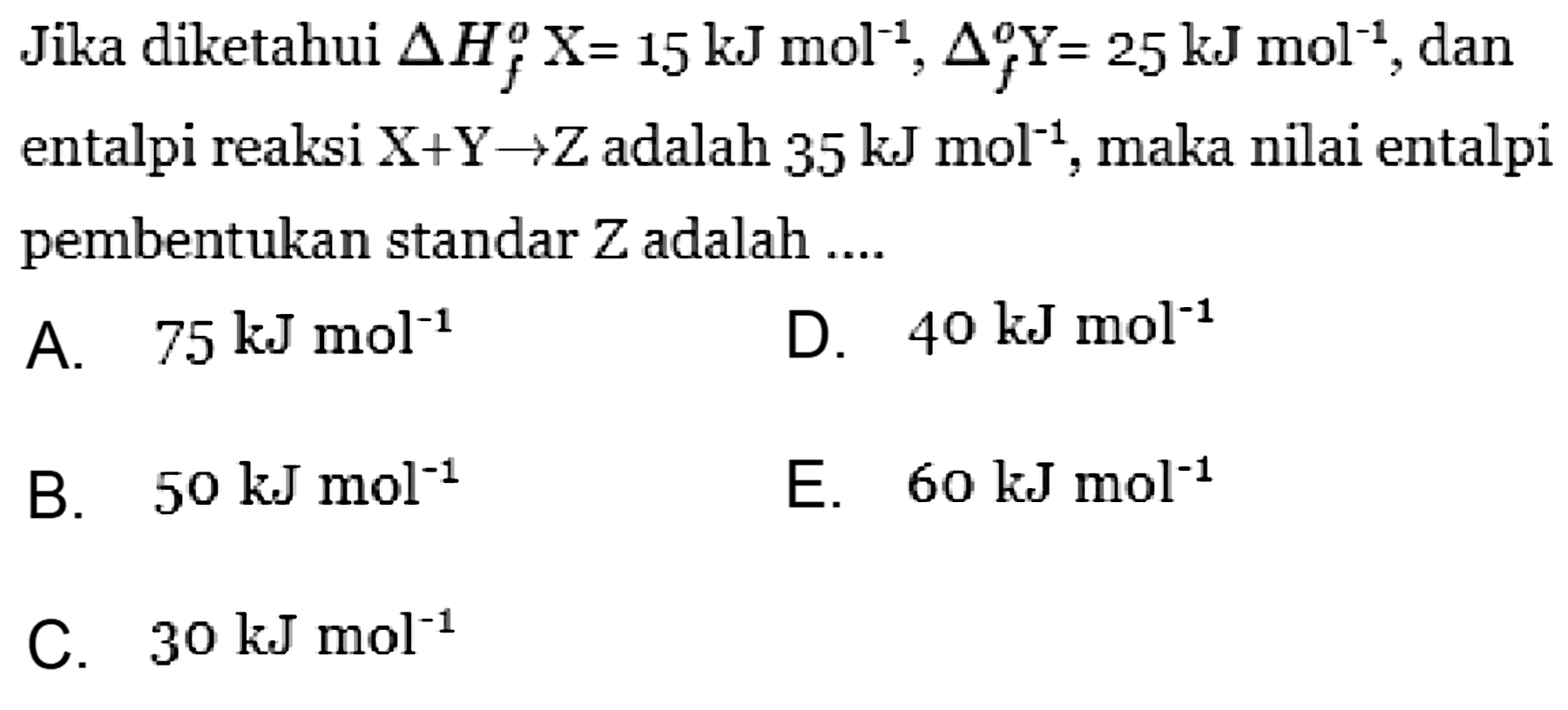 Jika diketahui Delta Hf X = 15 kJ mol^-1, Delta f Y = 25 kJ mol^-1, dan entalpi reaksi X+Y -> Z adalah 35 kJ mol^-1, maka nilai entalpi pembektuan standar Z adalah .... 