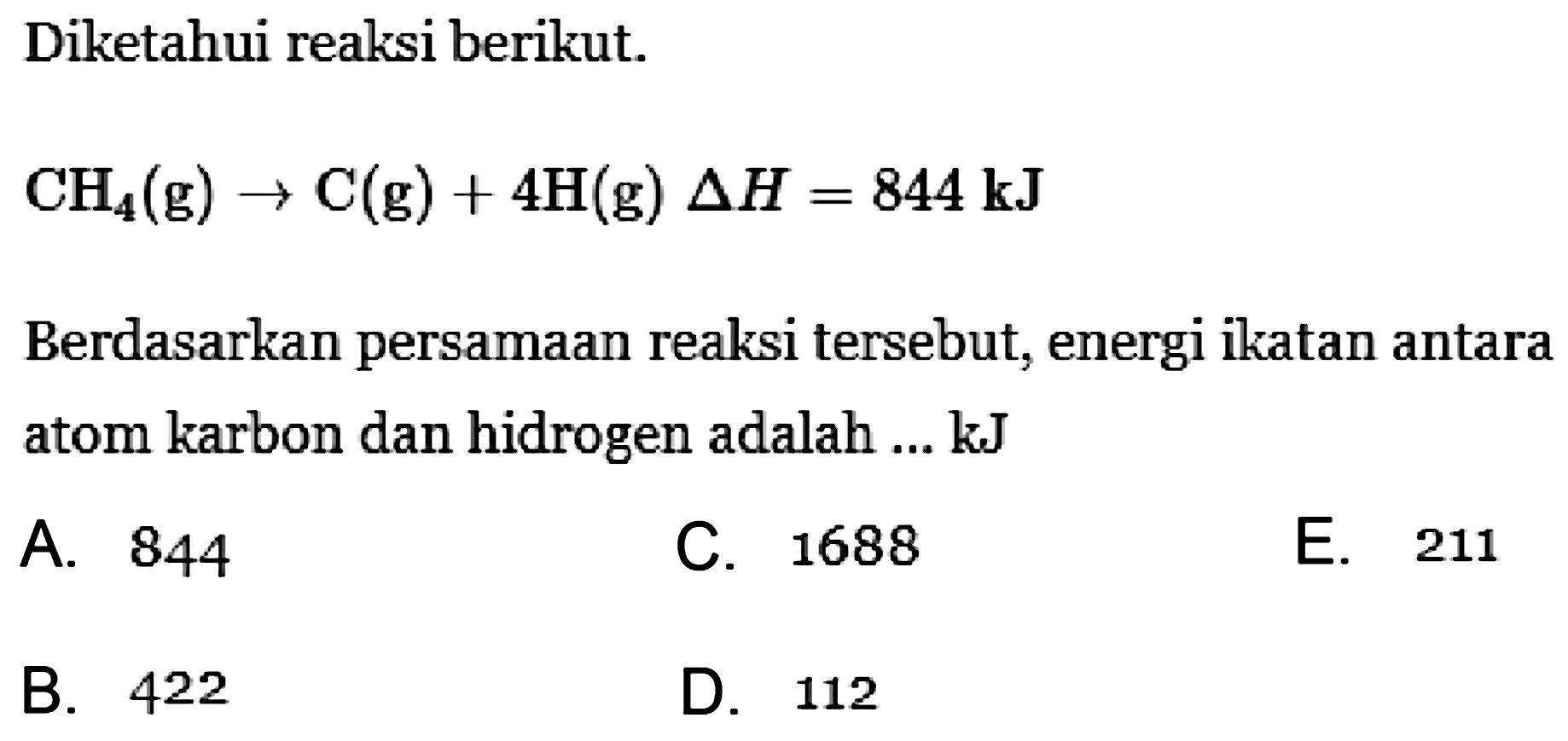 Diketahui reaksi berikut. CH4(g) -> C(g) + 4H(g) Delta H = 844 kJ Berdasarkan persamaan reaksi tersebut, energi ikatan antara atom karbon dan hidrogen adalah ... kJ 