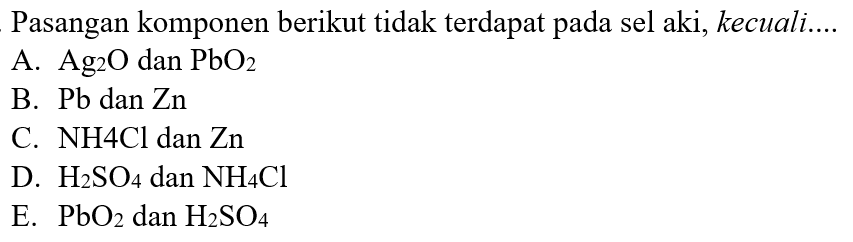 Pasangan komponen berikut tidak terdapat pada sel aki, kecuali.... 
A. Ag2O dan PbO2 
B. Pb dan Zn 
C. NH4Cl dan Zn 
D. H2SO4 dan NH4Cl 
E. PbO2 dan H2SO4