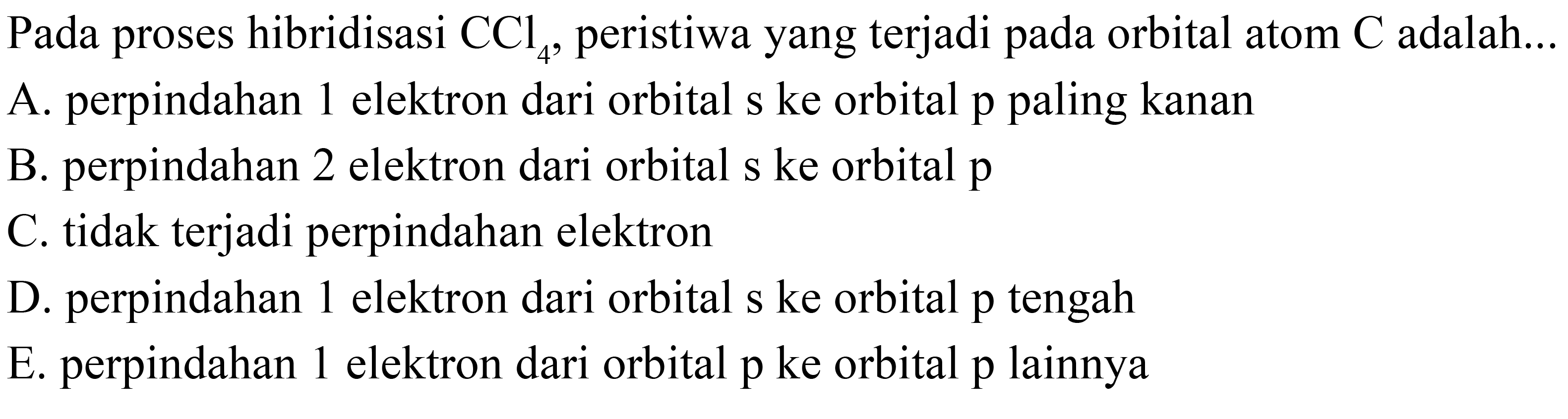 Pada proses hibridisasi CCl4, peristiwa yang terjadi pada orbital atom C adalah... A. perpindahan 1 elektron dari orbital s ke orbital p paling kanan B. perpindahan 2 elektron dari orbital s ke orbital p C. tidak terjadi perpindahan elektron D. perpindahan 1 elektron dari orbital s ke orbital p tengah E. perpindahan 1 elektron dari orbital p ke orbital p lainnya 