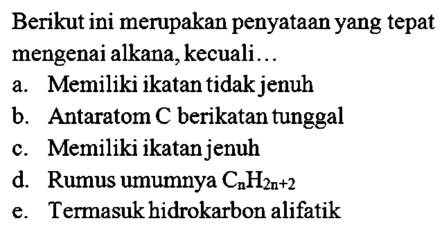 Berikut ini merupakan penyataan yang tepat mengenai alkana, kecuali ... 
a. Memiliki ikatan tidak jenuh 
b. Antaratom C berikatan tunggal 
c. Memiliki ikatan jenuh 
d. Rumus umumnya CnH(2n+2) 
e. Termasuk hidrokarbon alifatik