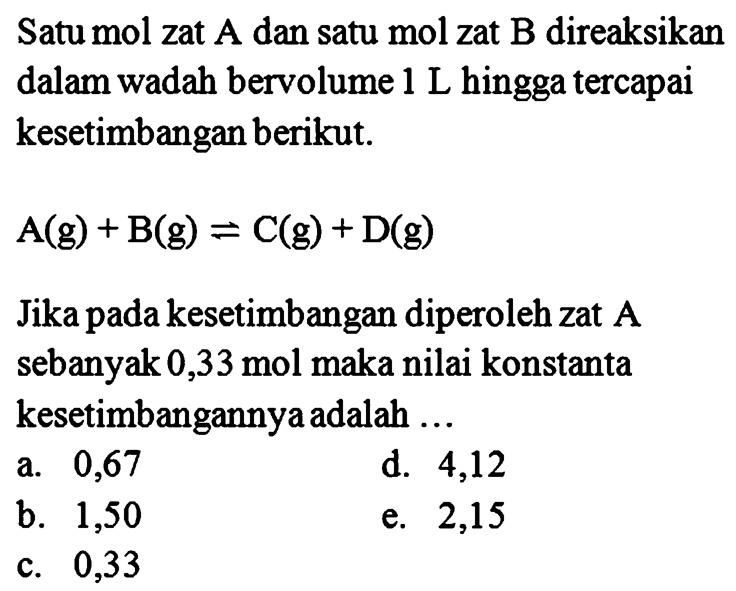 Satu mol zat A dan satu mol zat B direaksikan dalam wadah bervolume  1 L hingga tercapai kesetimbangan berikut. A(g)+B(g)<=>C(g)+D(g) Jika pada kesetimbangan diperoleh zat A sebanyak 0,33 mol maka nilai konstanta kesetimbangannya adalah ... 