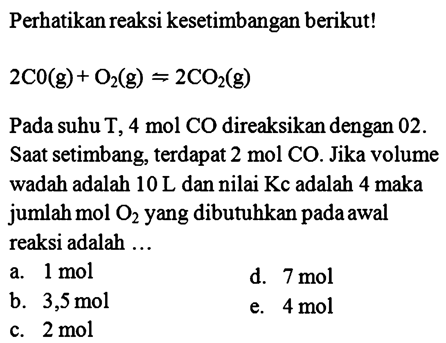 Perhatikan reaksi kesetimbangan berikut!  2CO(g)+O2(g) <-> 2 CO2(g)  Pada suhu T,  4 mol CO  direaksikan dengan O2 . Saat setimbang, terdapat  2 mol CO . Jika volume wadah adalah  10 L  dan nilai  Kc  adalah  4 maka  jumlah mol  O2  yang dibutuhkan pada awal reaksi adalah ... 