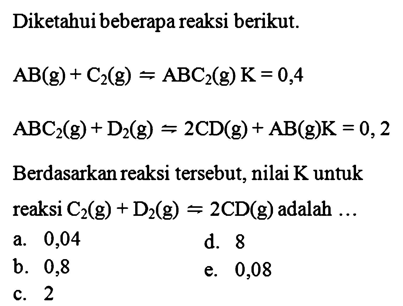 Diketahui beberapa reaksi berikut. AB(g)+C2(g) <=> ABC2(g) K=0,4 ABC2(g)+D2(g) <=> 2CD(g)+AB(g) K=0,2 Berdasarkan reaksi tersebut, nilai K untuk reaksi C2(g)+D2(g) <=> 2CD(g) adalah .... 