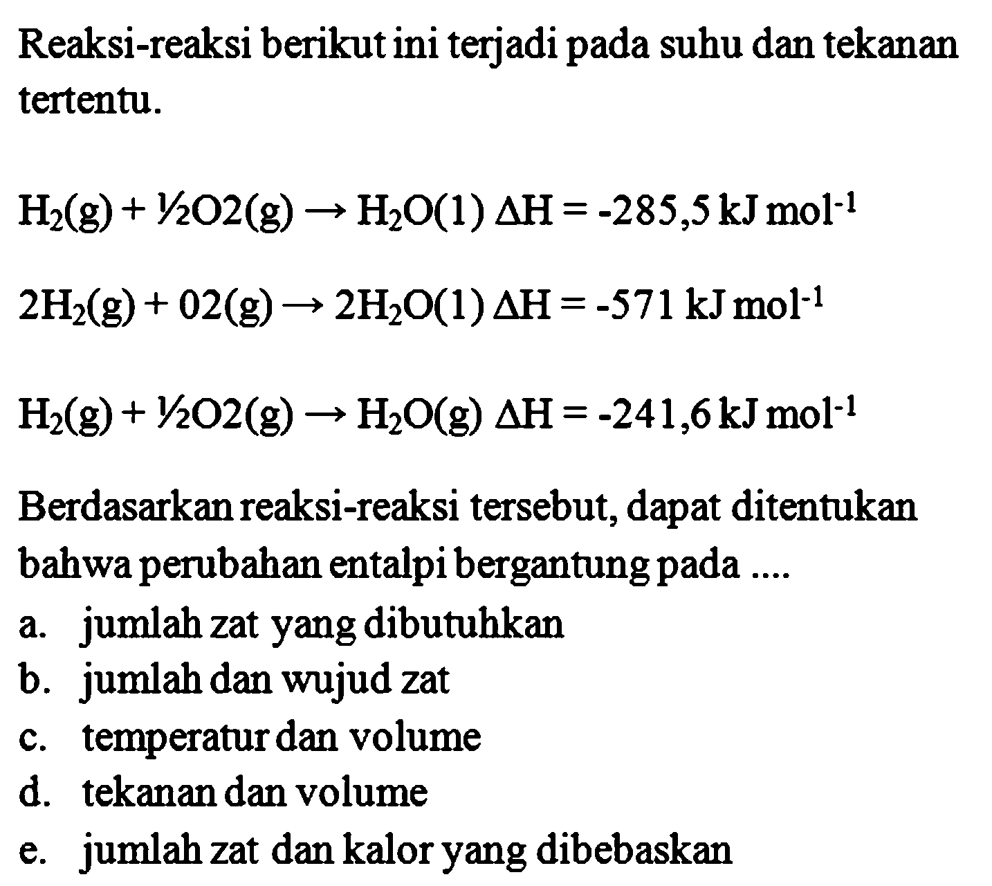 Reaksi-reaksi berikut ini terjadi pada suhu dan tekanan tertentu. H2(g) + 1/2O2(g) -> H2O(l) Delta H = -285,5 kJ mol^-1 2H2(g) + O2(g) -> 2H2O(l) Delta H = -571 kJ mol^-1 H2(g) + 1/2O2(g) -> H2O(g) Delta H = -241,6 kJ moL^-1 Berdasarkan reaksi-reaksi tersebut, dapat ditentukan bahwa perubahan entalpi bergantung pada .... 