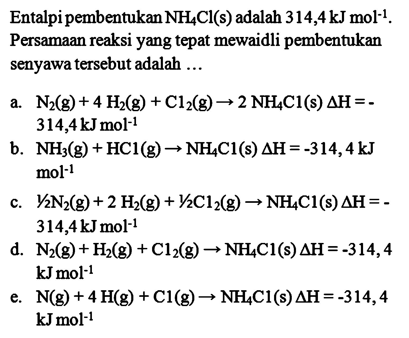 Entalpi pembentukan NH4Cl (s) adalah 314,4 kJ mol^(-1). Persamaan reaksi yang tepat mewaidli pembentukan senyawa tersebut adalah a. N2 (g) + 4 H2 (g) + Cl2 (g) -> 2 NH4CI (s) delta H = -314,4 kJ mol^(-1) b. NH3 (g) + HCl (g) -> NH4CI (s) delta H = -314,4kJ mol^(-1) c. 1/2 N2 (g) + 2 H2 (g) + 1/2 Cl2 (g) -> NH4Cl (s) delta H = -314,4 kJ mol^(-1) d. N2 (g) + H2 (g) + Cl2 (g) -> NH4CI (s) delta H =-314,4 kJ mol^(-1) e. N (g) + 4 H (g) + Cl (g) -> NH4CI (s) delta H = -314,4 kJ mol^(-1)