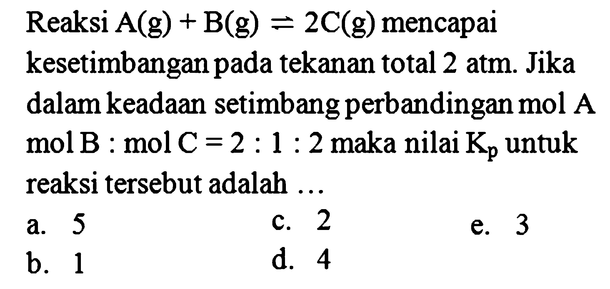 Reaksi A (g) + B (g) <=> 2C (g) mencapai kesetimbangan pada tekanan total 2 atm. Jika dalam keadaan setimbang perbandingan mol A : mol B : mol C = 2 : 1 : 2 maka nilai Kp untuk reaksi tersebut adalah ... 