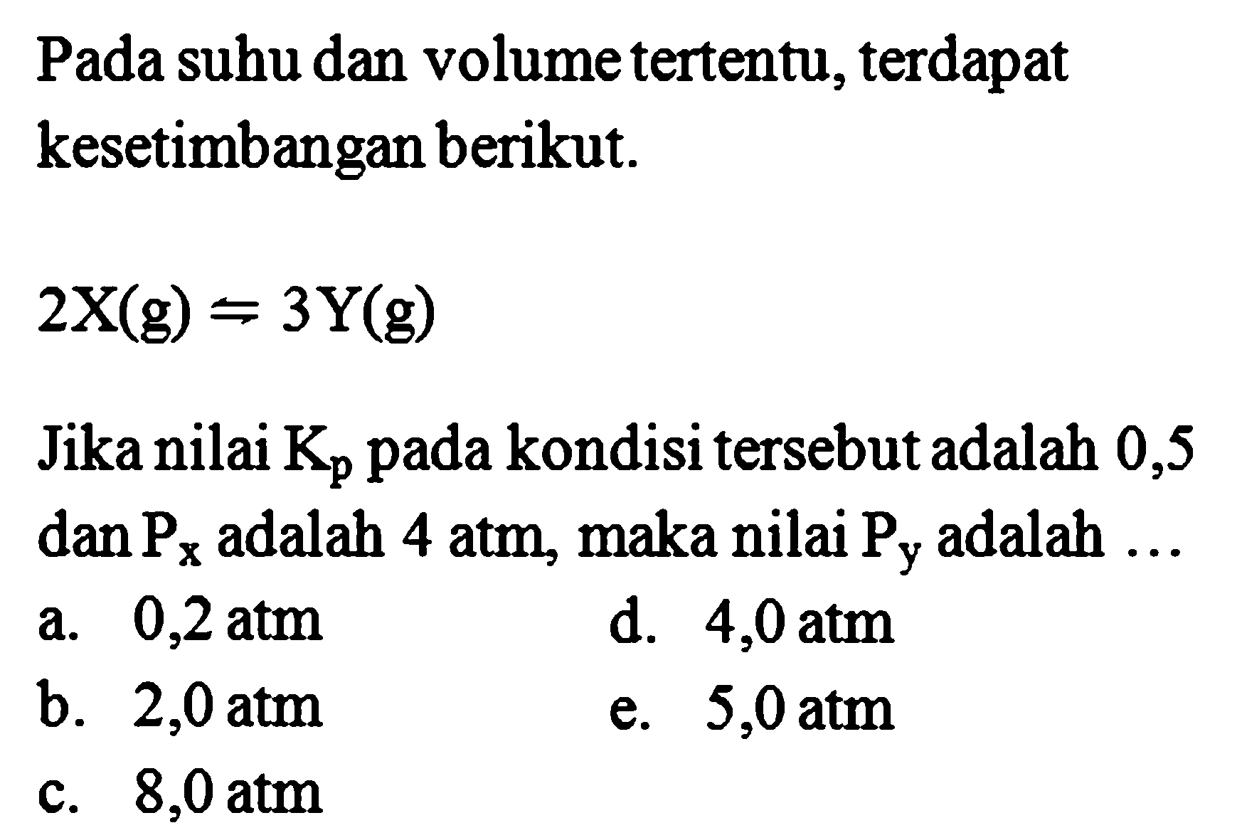 Pada suhu dan volume tertentu, terdapat kesetimbangan berikut. 2X(g)=3Y(g) Jika nilai Kp pada kondisi tersebut adalah 0,5 dan Px adalah  4 atm , maka nilai  Py  adalah ... 