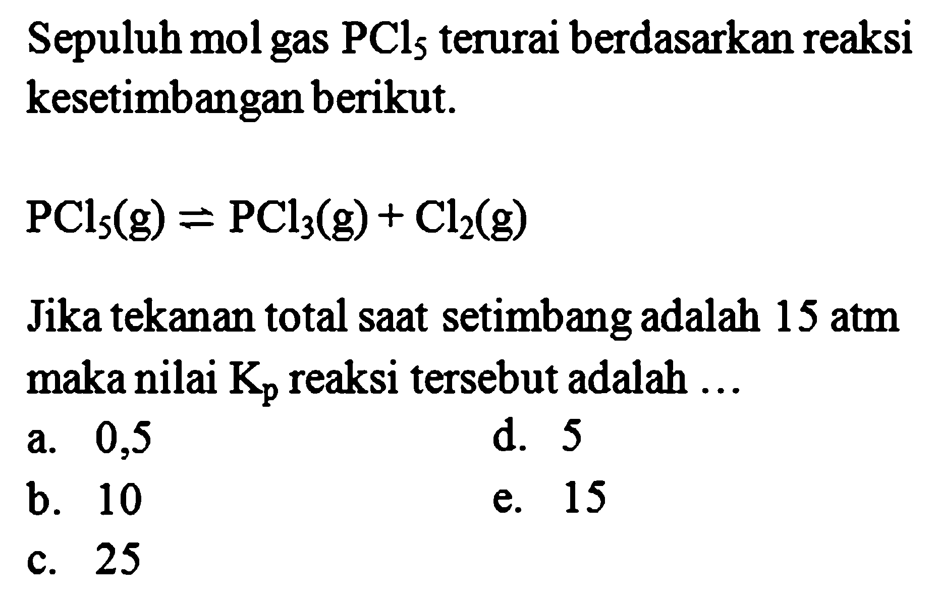 Sepuluh mol gas  PCl_(5)  terurai berdasarkan reaksi kesetimbangan berikut.

PCl_(5)(~g)=PCl_(3)(~g)+Cl_(2)(~g)

Jika tekanan total saat setimbang adalah 15 atm maka nilai  K_(p)  reaksi tersebut adalah ...
a. 0,5
d. 5
b. 10
e. 15
c. 25