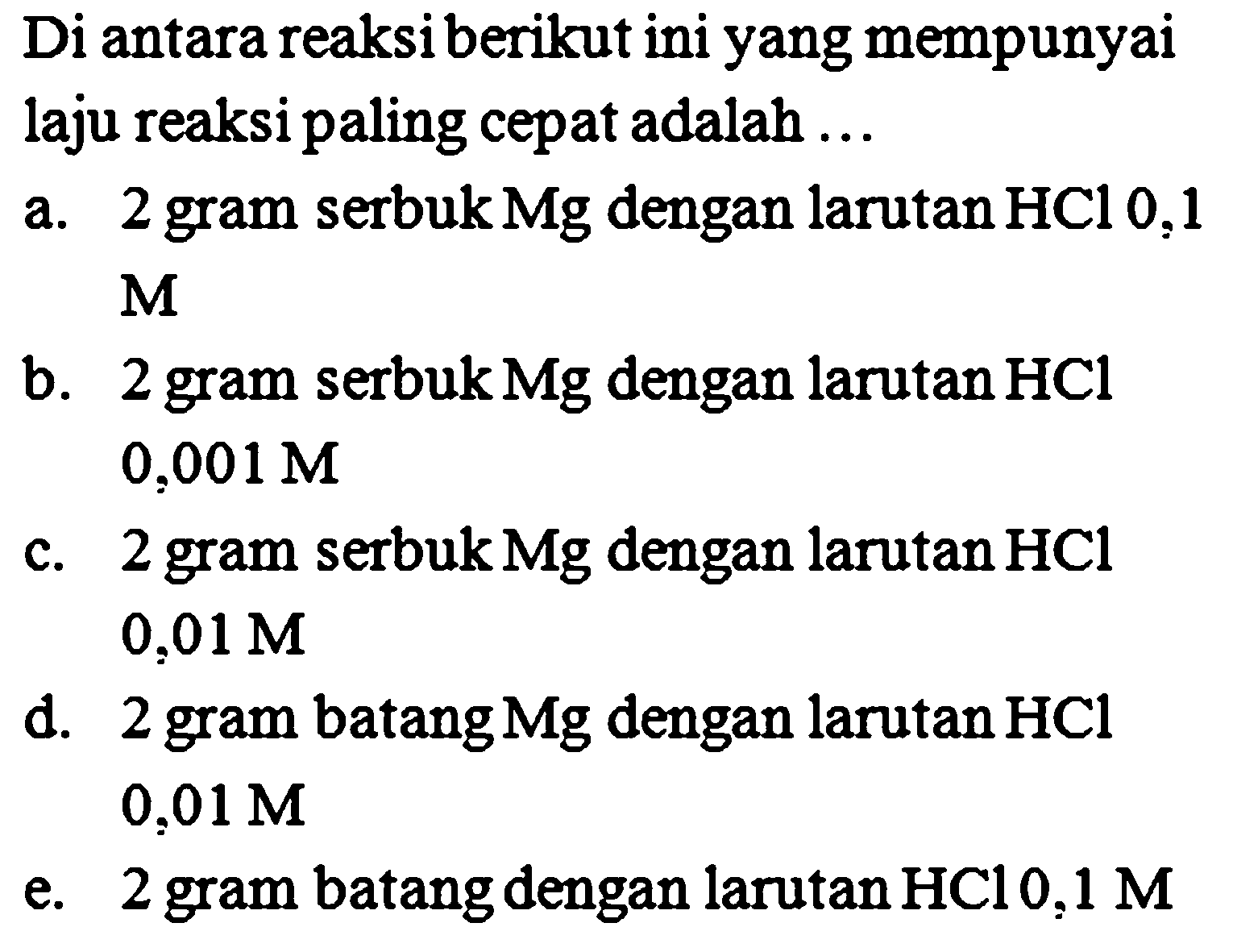 Di antara reaksiberikut ini yang mempunyai laju reaksi paling cepat adalah ...a. 2 gram serbuk Mg dengan larutan HCl 0,1  Mb. 2 gram serbuk Mg dengan larutan HCl 0,001 M c. 2 gram serbuk Mg dengan larutan HCl 0,01 M d. 2 gram batang Mg dengan larutan HCl 0,01 M e. 2 gram batang dengan larutan  HCl 0,1 M 