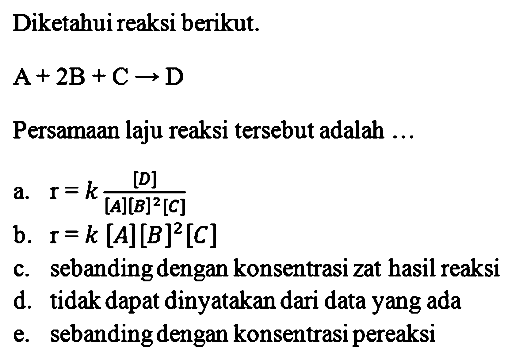 Diketahui reaksi berikut. 
A + 2B + C -> D 
Persamaan laju reaksi tersebut adalah 
a. r = k [D]/([A] [B]^2 [C]) 
b. r = k [A] [B]^2 [C] 
c. sebanding dengan konsentrasi zat hasil reaksi 
d. tidak dapat dinyatakan dari data yang ada 
e. sebanding dengan konsentrasi pereaksi 