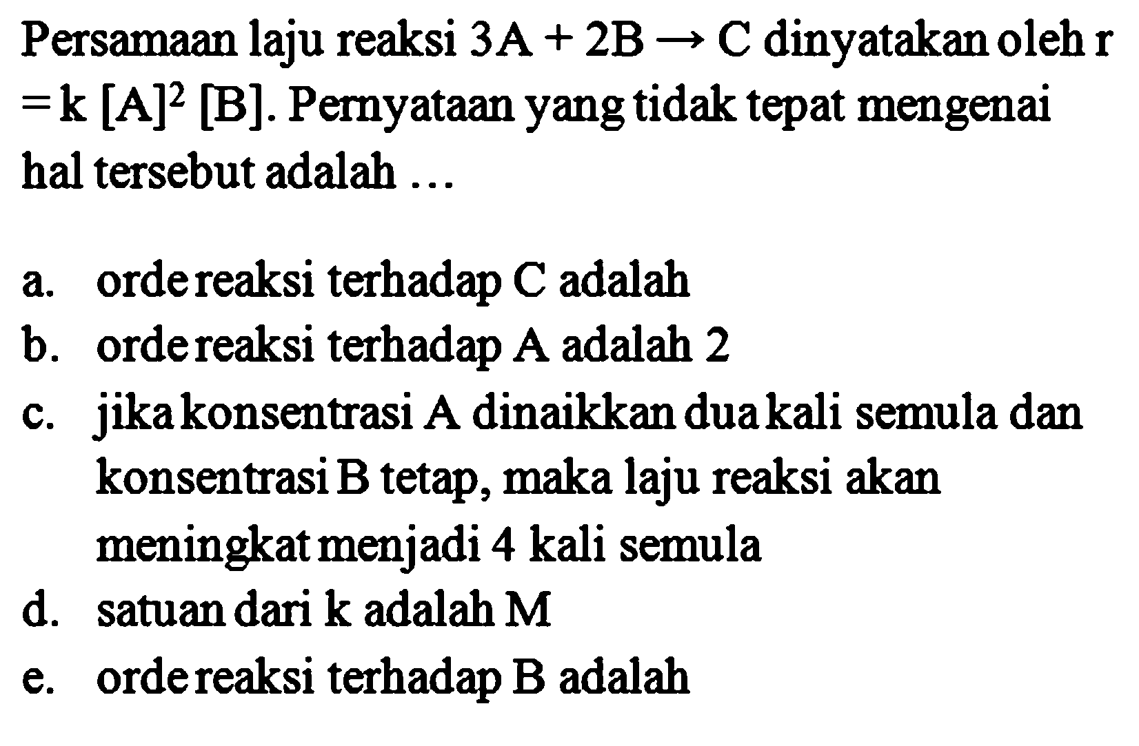 Persamaan laju reaksi 3 A + 2 B -> C dinyatakan oleh r = k[A]^2 [B]. Pernyataan yang tidak tepat mengenai hal tersebut adalah a. orde reaksi terhadap C adalah b. orde reaksi terhadap A adalah 2 c. jika konsentrasi A dinaikkan dua kali semula dan konsentrasi B tetap, maka laju reaksi akan meningkat menjadi 4 kali semula d. satuan dari k adalah M e. orde reaksi terhadap B adalah