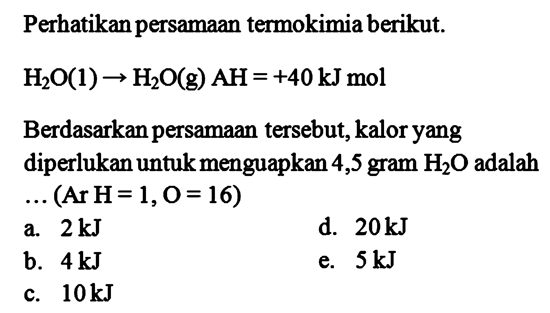 Perhatikan persamaan termokimia berikut. H2O(1) -> H2O(g) AH =+40 kJ mol  Berdasarkan persamaan tersebut, kalor yang diperlukan untuk menguapkan 4,5 gram H2O adalah ... (Ar H=1, O=16) 