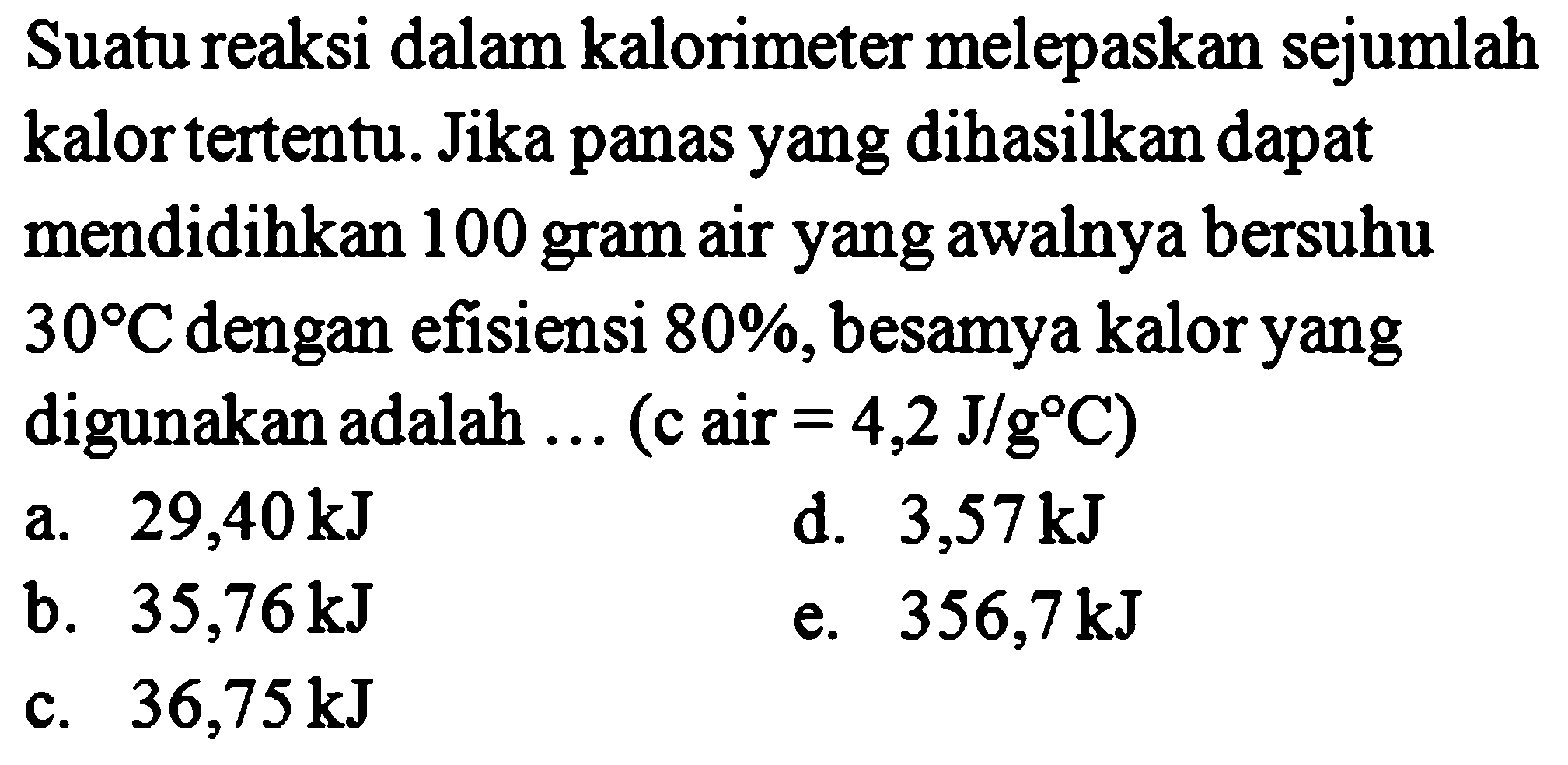 Suatu reaksi dalam kalorimeter melepaskan sejumlah kalor tertentu. Jika panas yang dihasilkan dapat mendidihkan 100 gram air yang awalnya bersuhu 30 C dengan efisiensi 80%, besarnya kalor yang digunakan adalah ... (c air = 4,2 J/g C) 