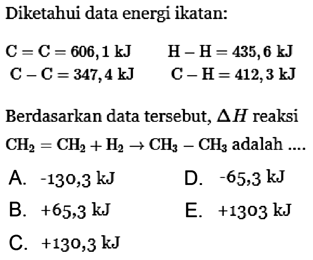 Diketahui data energi ikatan: C = C = 606,1 kJ C - C = 347,4 kJ H - H = 435,6 kJ C - H = 412,3 kJ Berdasarkan data tersebut, Delta H reaksi CH2 = CH2 + H2 -> CH3 - CH3 adalah .... 