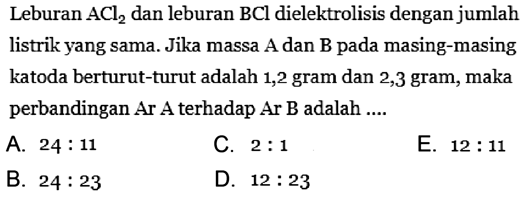 Leburan ACl2 dan leburan BCl dielektrolisis dengan jumlah listrik yang sama. Jika massa A dan B pada masing-masing katoda berturut-turut adalah 1,2 gram dan 2,3 gram, maka perbandingan Ar A terhadap Ar B adalah ....