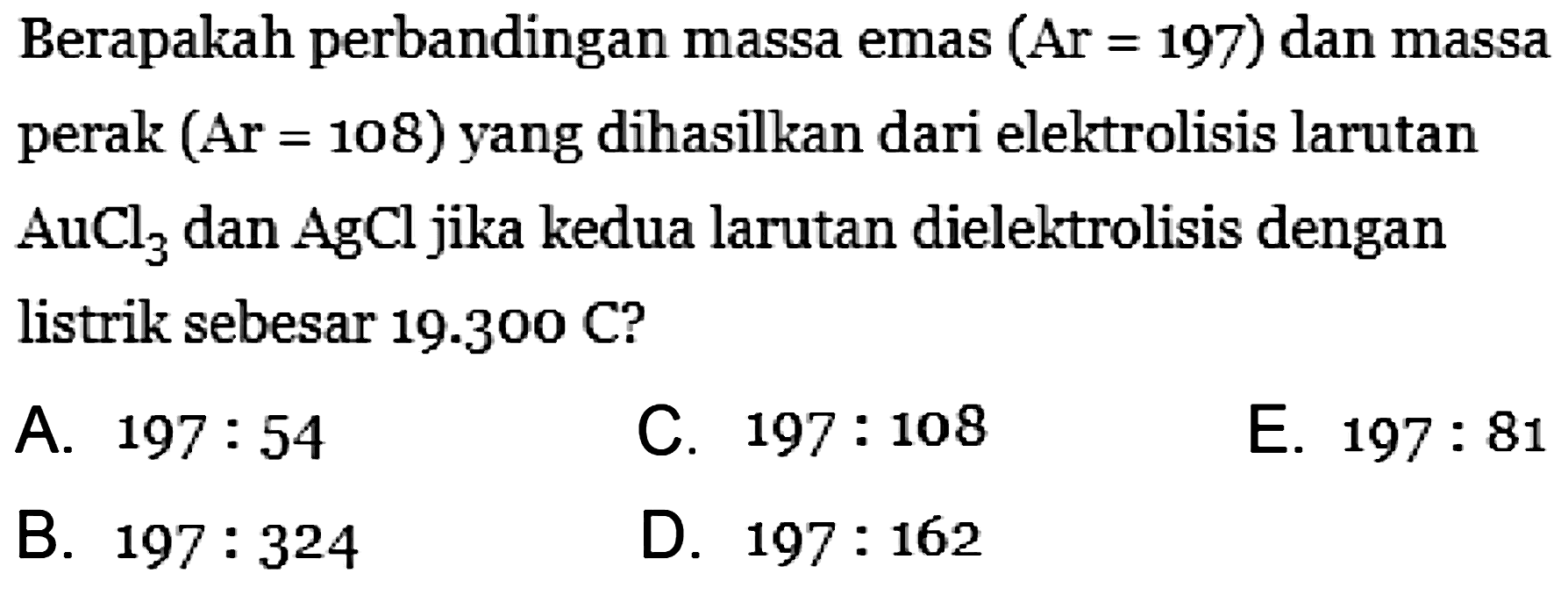 Berapakah perbandingan massa emas (Ar = 197) dan massa perak (Ar=108) yang dihasilkan dari elektrolisis larutan AuCl3 dan AgCl jika kedua larutan dielektrolisis dengan listrik sebesar 19.300 C?